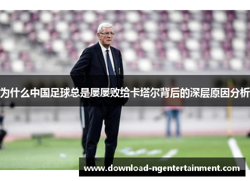 为什么中国足球总是屡屡败给卡塔尔背后的深层原因分析 为什么中国足球总是屡屡败给卡塔尔背后的深层原因分析