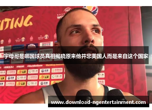 字母哥是哪国球员真相揭晓原来他并非美国人而是来自这个国家