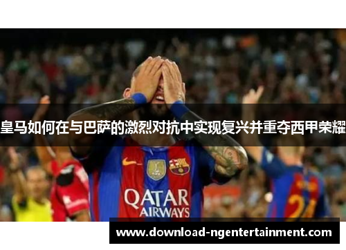 皇马如何在与巴萨的激烈对抗中实现复兴并重夺西甲荣耀