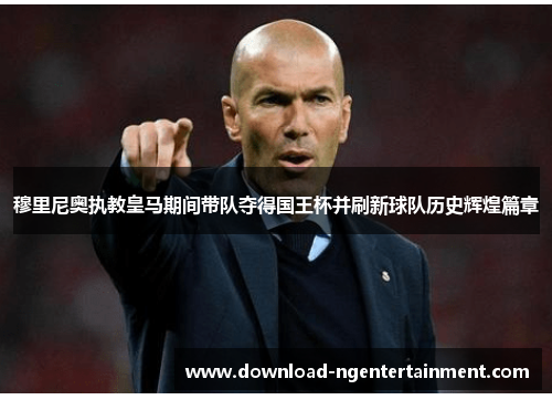穆里尼奥执教皇马期间带队夺得国王杯并刷新球队历史辉煌篇章 穆里尼奥执教皇马期间带队夺得国王杯并刷新球队历史辉煌篇章