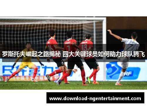 罗斯托夫崛起之路揭秘 四大关键球员如何助力球队腾飞