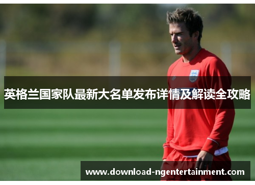 英格兰国家队最新大名单发布详情及解读全攻略 英格兰国家队最新大名单发布详情及解读全攻略