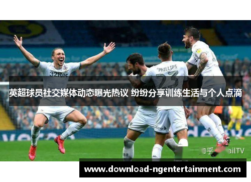英超球员社交媒体动态曝光热议 纷纷分享训练生活与个人点滴 英超球员社交媒体动态曝光热议 纷纷分享训练生活与个人点滴