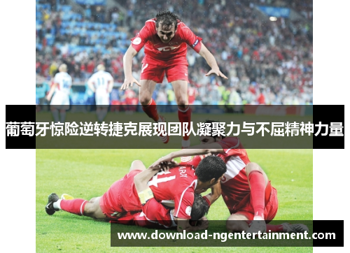 葡萄牙惊险逆转捷克展现团队凝聚力与不屈精神力量