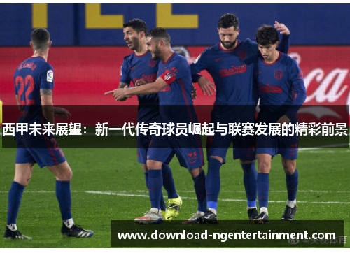 西甲未来展望：新一代传奇球员崛起与联赛发展的精彩前景