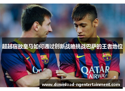 超越宿敌皇马如何通过创新战略挑战巴萨的王者地位