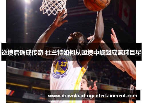逆境磨砺成传奇 杜兰特如何从困境中崛起成篮球巨星