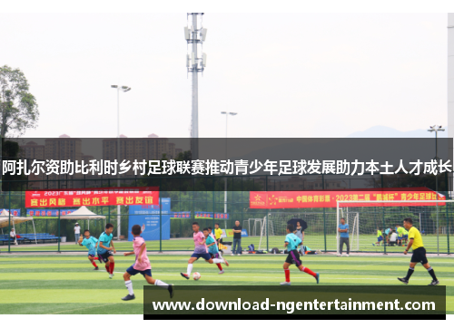 阿扎尔资助比利时乡村足球联赛推动青少年足球发展助力本土人才成长