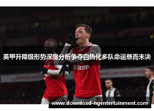 英甲升降级形势深度分析争夺白热化多队命运悬而未决 英甲升降级形势深度分析争夺白热化多队命运悬而未决