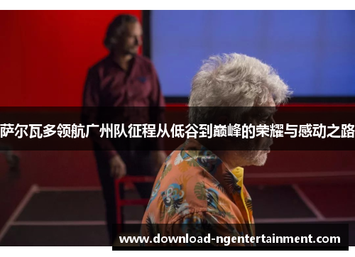 萨尔瓦多领航广州队征程从低谷到巅峰的荣耀与感动之路