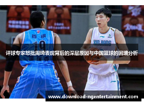评球专家怒批周琦表现背后的深层原因与中国篮球的困境分析