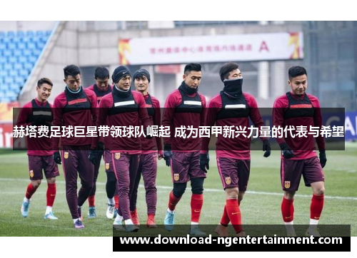 赫塔费足球巨星带领球队崛起 成为西甲新兴力量的代表与希望
