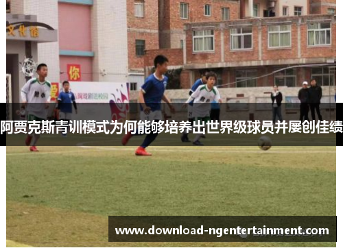 阿贾克斯青训模式为何能够培养出世界级球员并屡创佳绩 阿贾克斯青训模式为何能够培养出世界级球员并屡创佳绩