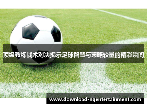 顶级教练战术对决揭示足球智慧与策略较量的精彩瞬间 顶级教练战术对决揭示足球智慧与策略较量的精彩瞬间