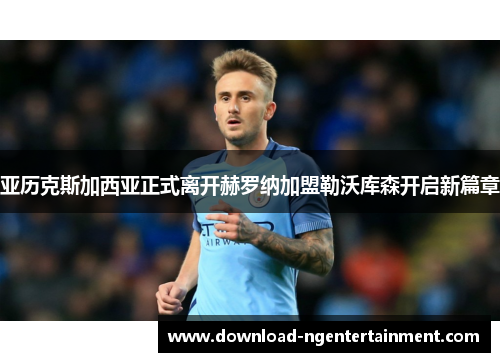 亚历克斯加西亚正式离开赫罗纳加盟勒沃库森开启新篇章