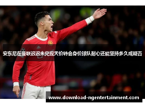 安东尼在曼联迟迟未兑现天价转会身价球队耐心还能坚持多久成疑否